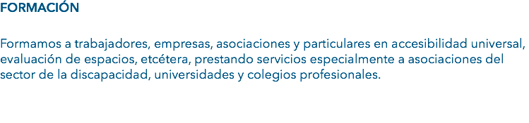 FORMACIÓN Formamos a trabajadores, empresas, asociaciones y particulares en accesibilidad universal, evaluación de espacios, etcétera, prestando servicios especialmente a asociaciones del sector de la discapacidad, universidades y colegios profesionales. 