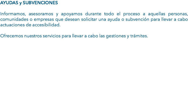 AYUDAS y SUBVENCIONES Informamos, asesoramos y apoyamos durante todo el proceso a aquellas personas, comunidades o empresas que desean solicitar una ayuda o subvención para llevar a cabo actuaciones de accesibilidad. Ofrecemos nuestros servicios para llevar a cabo las gestiones y trámites. 