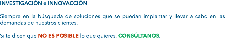 INVESTIGACIÓN e INNOVACCIÓN Siempre en la búsqueda de soluciones que se puedan implantar y llevar a cabo en las demandas de nuestros clientes. Si te dicen que NO ES POSIBLE lo que quieres, CONSÚLTANOS. 