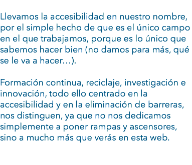 
Llevamos la accesibilidad en nuestro nombre, por el simple hecho de que es el único campo en el que trabajamos, porque es lo único que sabemos hacer bien (no damos para más, qué se le va a hacer…). Formación continua, reciclaje, investigación e innovación, todo ello centrado en la accesibilidad y en la eliminación de barreras, nos distinguen, ya que no nos dedicamos simplemente a poner rampas y ascensores, sino a mucho más que verás en esta web. 