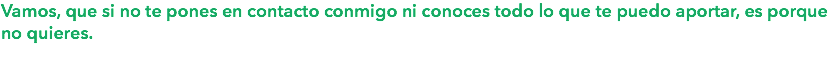 Vamos, que si no te pones en contacto conmigo ni conoces todo lo que te puedo aportar, es porque no quieres.